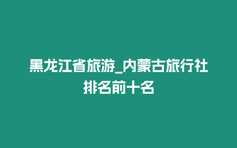 黑龍江省旅游_內蒙古旅行社排名前十名