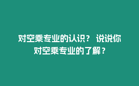 對空乘專業(yè)的認識？ 說說你對空乘專業(yè)的了解？