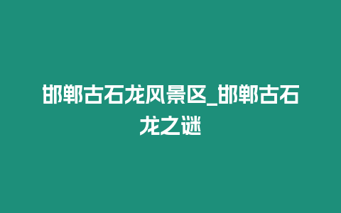 邯鄲古石龍風景區_邯鄲古石龍之謎