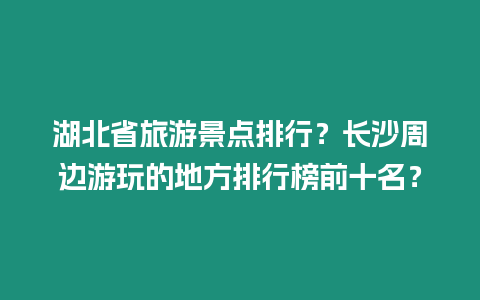 湖北省旅游景點排行？長沙周邊游玩的地方排行榜前十名？