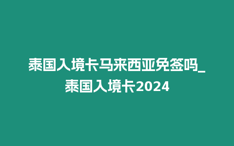 泰國入境卡馬來西亞免簽嗎_泰國入境卡2024