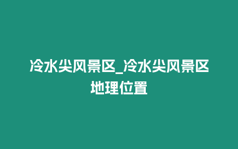 冷水尖風景區(qū)_冷水尖風景區(qū)地理位置