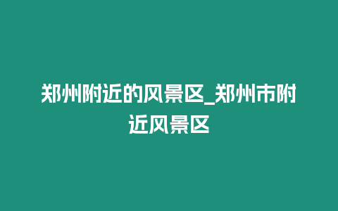 鄭州附近的風(fēng)景區(qū)_鄭州市附近風(fēng)景區(qū)