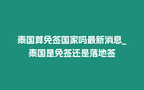 泰國算免簽國家嗎最新消息_泰國是免簽還是落地簽