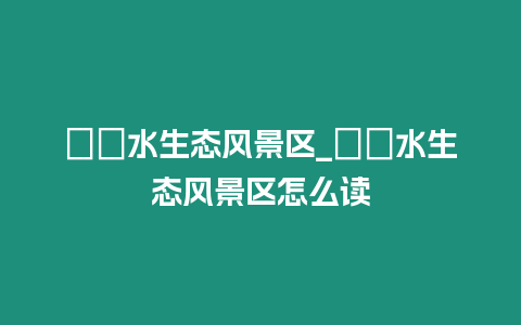 沕沕水生態(tài)風景區(qū)_沕沕水生態(tài)風景區(qū)怎么讀