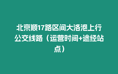 北京順17路區(qū)間大洛泡上行公交線路（運營時間+途經(jīng)站點）