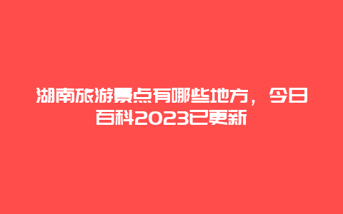 湖南旅游景點有哪些地方，今日百科2024已更新