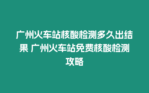 廣州火車站核酸檢測多久出結果 廣州火車站免費核酸檢測攻略