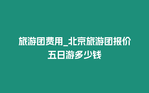 旅游團(tuán)費(fèi)用_北京旅游團(tuán)報(bào)價(jià)五日游多少錢(qián)