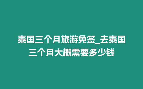 泰國三個月旅游免簽_去泰國三個月大概需要多少錢