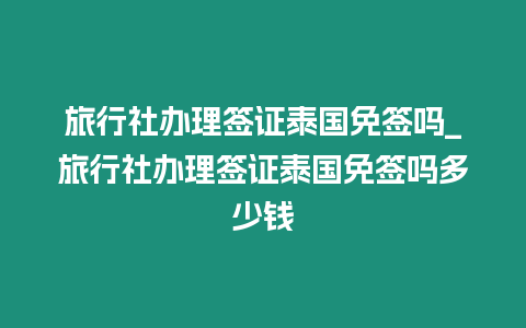 旅行社辦理簽證泰國免簽嗎_旅行社辦理簽證泰國免簽嗎多少錢