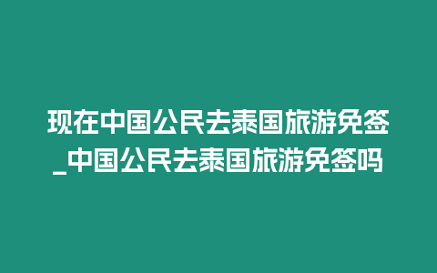 現在中國公民去泰國旅游免簽_中國公民去泰國旅游免簽嗎