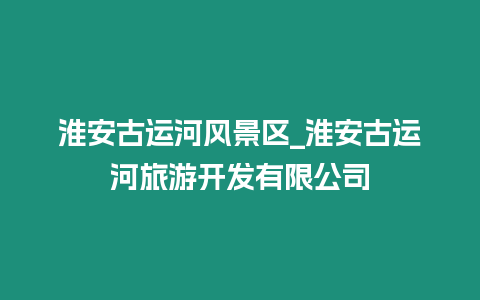 淮安古運(yùn)河風(fēng)景區(qū)_淮安古運(yùn)河旅游開發(fā)有限公司