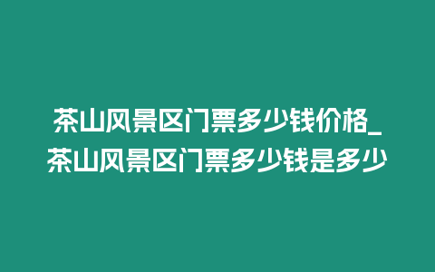 茶山風景區門票多少錢價格_茶山風景區門票多少錢是多少