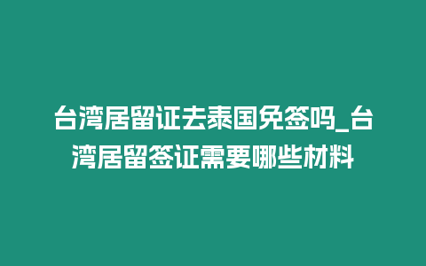 臺灣居留證去泰國免簽嗎_臺灣居留簽證需要哪些材料