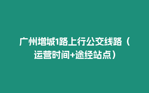 廣州增城1路上行公交線路（運營時間+途經站點）