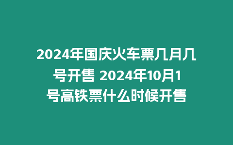 2024年國慶火車票幾月幾號開售 2024年10月1號高鐵票什么時候開售