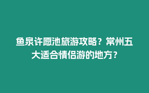 魚(yú)泉許愿池旅游攻略？常州五大適合情侶游的地方？