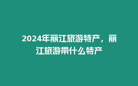 2024年麗江旅游特產，麗江旅游帶什么特產