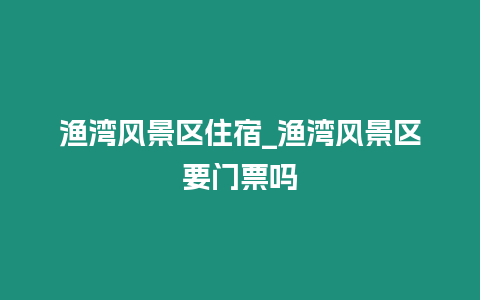 漁灣風(fēng)景區(qū)住宿_漁灣風(fēng)景區(qū)要門票嗎