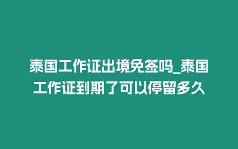 泰國工作證出境免簽嗎_泰國工作證到期了可以停留多久