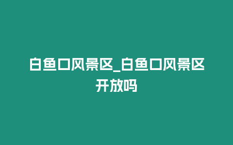 白魚口風景區_白魚口風景區開放嗎