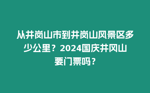 從井崗山市到井崗山風景區多少公里？2024國慶井岡山要門票嗎？