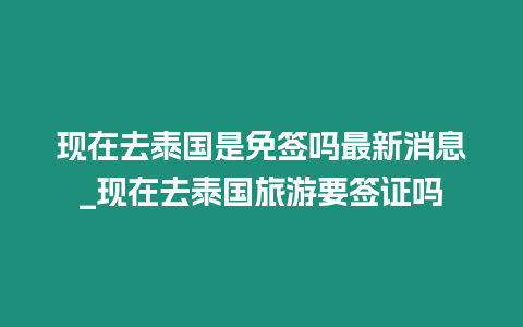 現在去泰國是免簽嗎最新消息_現在去泰國旅游要簽證嗎