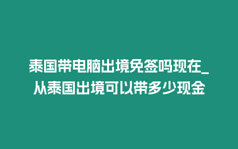 泰國帶電腦出境免簽嗎現(xiàn)在_從泰國出境可以帶多少現(xiàn)金