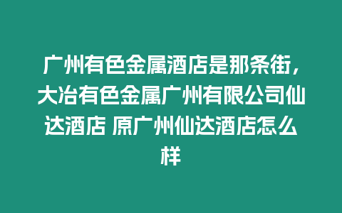 廣州有色金屬酒店是那條街，大冶有色金屬廣州有限公司仙達酒店 原廣州仙達酒店怎么樣