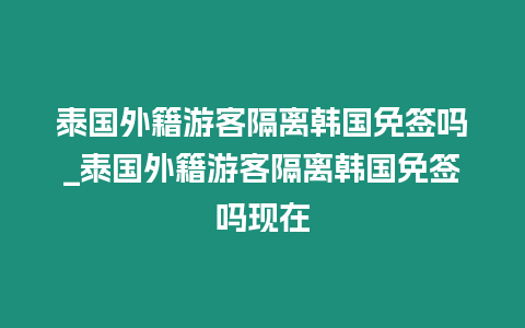 泰國外籍游客隔離韓國免簽嗎_泰國外籍游客隔離韓國免簽嗎現在