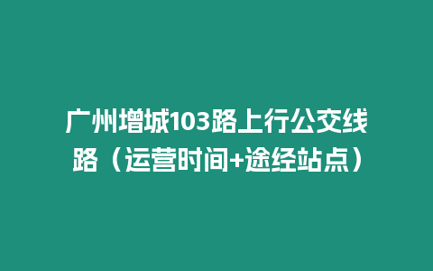 廣州增城103路上行公交線路（運營時間+途經站點）