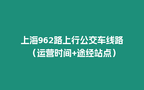 上海962路上行公交車線路（運(yùn)營(yíng)時(shí)間+途經(jīng)站點(diǎn)）