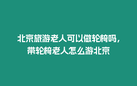 北京旅游老人可以做輪椅嗎，帶輪椅老人怎么游北京