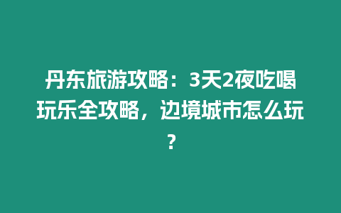 丹東旅游攻略：3天2夜吃喝玩樂全攻略，邊境城市怎么玩？