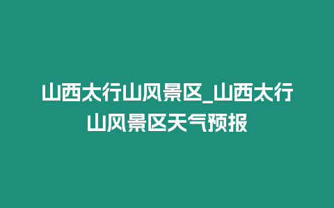 山西太行山風景區_山西太行山風景區天氣預報