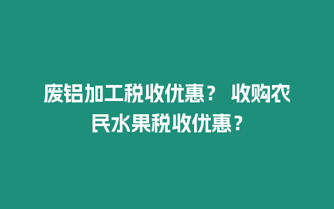 廢鋁加工稅收優(yōu)惠？ 收購農(nóng)民水果稅收優(yōu)惠？