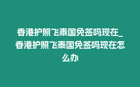 香港護照飛泰國免簽嗎現在_香港護照飛泰國免簽嗎現在怎么辦