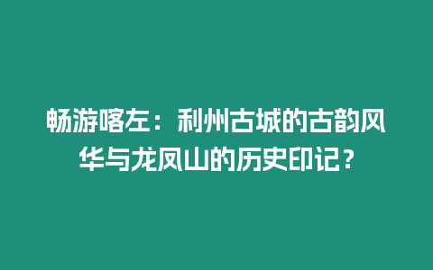 暢游喀左：利州古城的古韻風(fēng)華與龍鳳山的歷史印記？