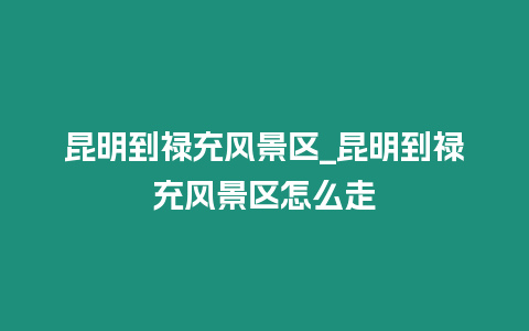 昆明到祿充風景區_昆明到祿充風景區怎么走