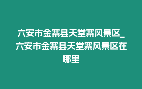 六安市金寨縣天堂寨風(fēng)景區(qū)_六安市金寨縣天堂寨風(fēng)景區(qū)在哪里