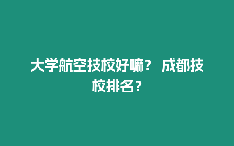 大學航空技校好嘛？ 成都技校排名？