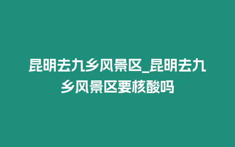 昆明去九鄉風景區_昆明去九鄉風景區要核酸嗎