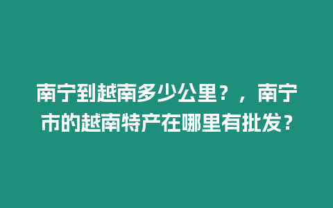 南寧到越南多少公里？，南寧市的越南特產(chǎn)在哪里有批發(fā)？