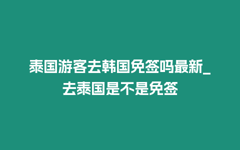 泰國(guó)游客去韓國(guó)免簽嗎最新_去泰國(guó)是不是免簽