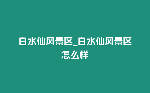 白水仙風(fēng)景區(qū)_白水仙風(fēng)景區(qū)怎么樣