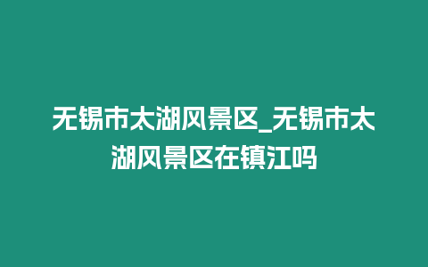 無錫市太湖風景區_無錫市太湖風景區在鎮江嗎