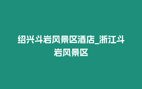 紹興斗巖風(fēng)景區(qū)酒店_浙江斗巖風(fēng)景區(qū)