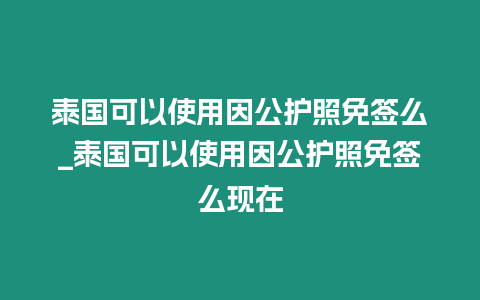 泰國可以使用因公護照免簽么_泰國可以使用因公護照免簽么現在