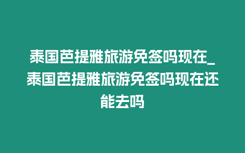 泰國芭提雅旅游免簽嗎現在_泰國芭提雅旅游免簽嗎現在還能去嗎